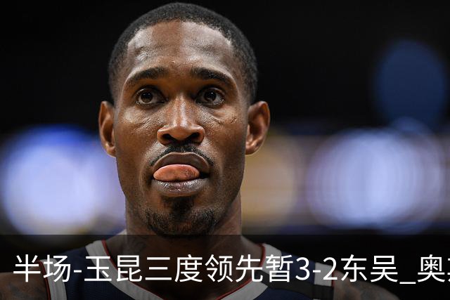 半场-玉昆三度领先暂3-2东吴 奥斯卡点射双响费尔南多破门+造点